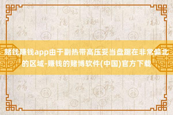 赌钱赚钱app由于副热带高压妥当盘踞在非常偏北的区域-赚钱的赌博软件(中国)官方下载