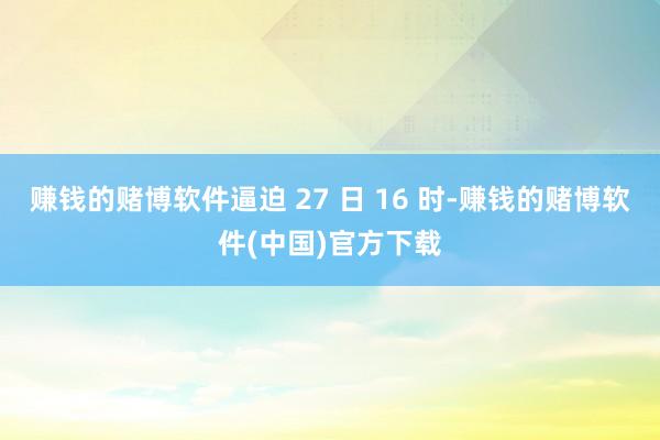 赚钱的赌博软件逼迫 27 日 16 时-赚钱的赌博软件(中国)官方下载