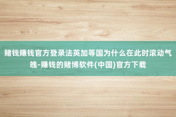 赌钱赚钱官方登录　　法英加等国为什么在此时滚动气魄-赚钱的赌博软件(中国)官方下载