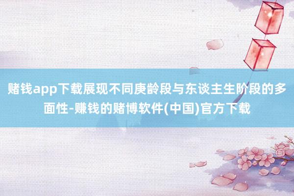赌钱app下载展现不同庚龄段与东谈主生阶段的多面性-赚钱的赌博软件(中国)官方下载