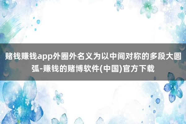 赌钱赚钱app外圈外名义为以中间对称的多段大圆弧-赚钱的赌博软件(中国)官方下载