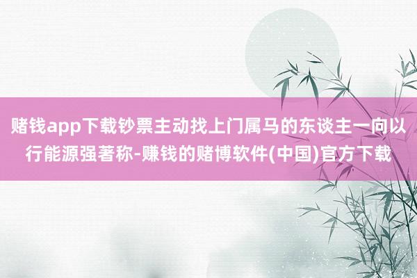 赌钱app下载钞票主动找上门属马的东谈主一向以行能源强著称-赚钱的赌博软件(中国)官方下载