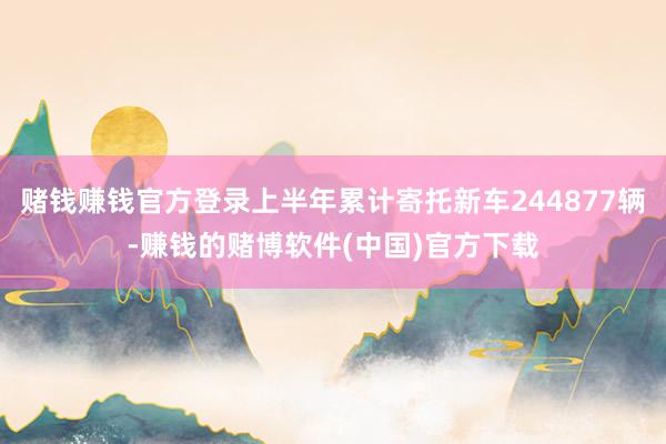 赌钱赚钱官方登录上半年累计寄托新车244877辆-赚钱的赌博软件(中国)官方下载