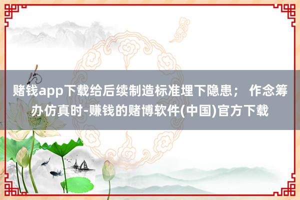 赌钱app下载给后续制造标准埋下隐患； 作念筹办仿真时-赚钱的赌博软件(中国)官方下载
