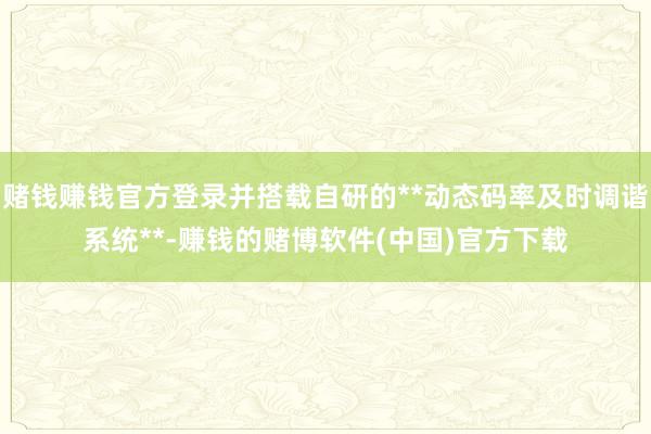 赌钱赚钱官方登录并搭载自研的**动态码率及时调谐系统**-赚钱的赌博软件(中国)官方下载