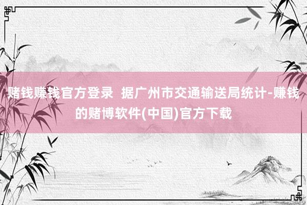 赌钱赚钱官方登录  据广州市交通输送局统计-赚钱的赌博软件(中国)官方下载
