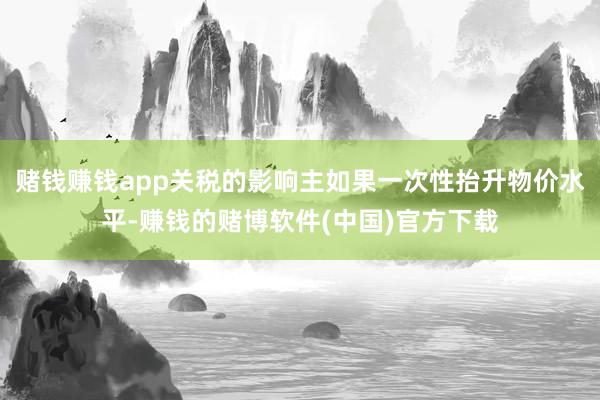 赌钱赚钱app关税的影响主如果一次性抬升物价水平-赚钱的赌博软件(中国)官方下载
