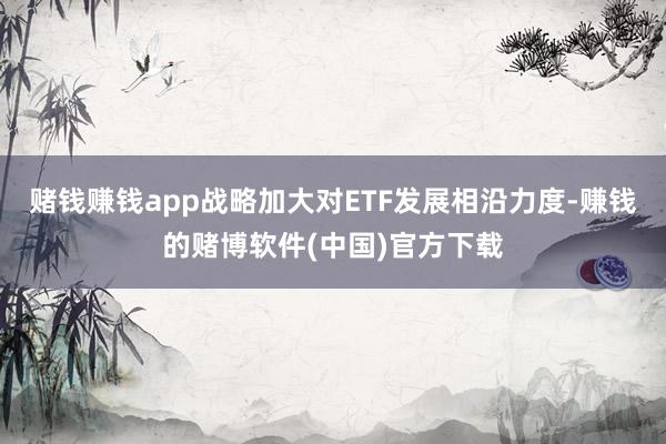 赌钱赚钱app战略加大对ETF发展相沿力度-赚钱的赌博软件(中国)官方下载