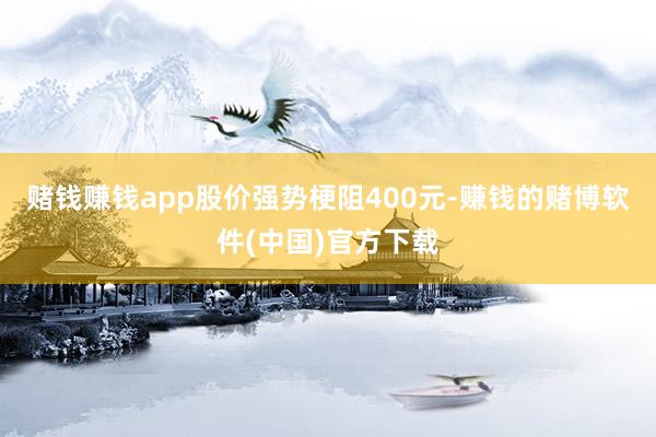 赌钱赚钱app股价强势梗阻400元-赚钱的赌博软件(中国)官方下载