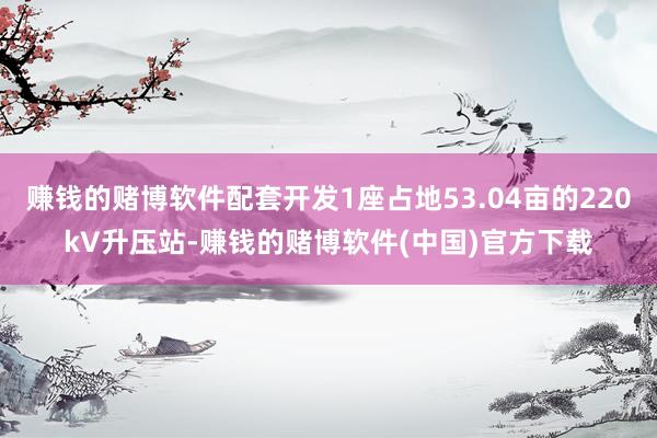 赚钱的赌博软件配套开发1座占地53.04亩的220kV升压站-赚钱的赌博软件(中国)官方下载