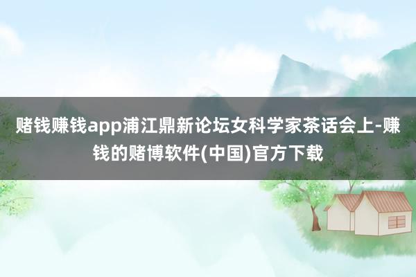 赌钱赚钱app浦江鼎新论坛女科学家茶话会上-赚钱的赌博软件(中国)官方下载