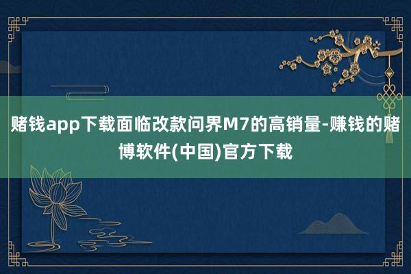 赌钱app下载面临改款问界M7的高销量-赚钱的赌博软件(中国)官方下载