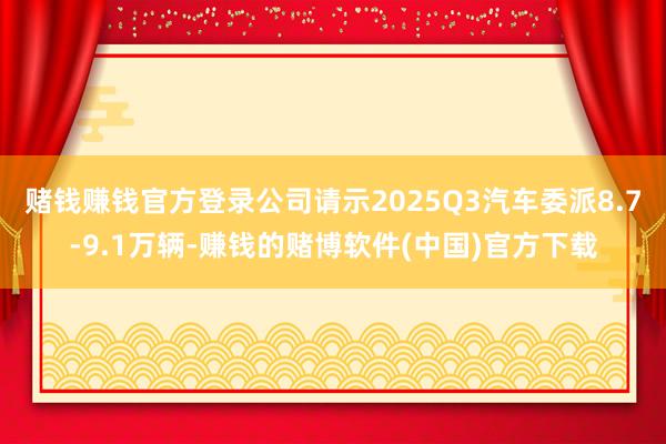 赌钱赚钱官方登录公司请示2025Q3汽车委派8.7-9.1万辆-赚钱的赌博软件(中国)官方下载