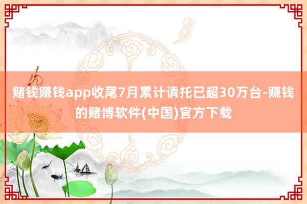 赌钱赚钱app收尾7月累计请托已超30万台-赚钱的赌博软件(中国)官方下载