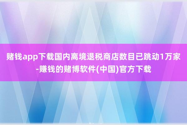 赌钱app下载国内离境退税商店数目已跳动1万家-赚钱的赌博软件(中国)官方下载