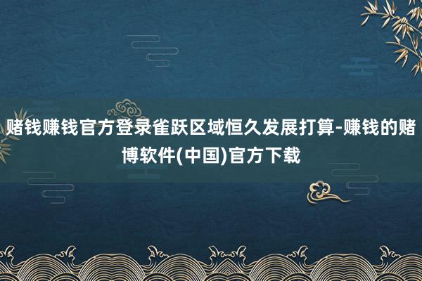 赌钱赚钱官方登录雀跃区域恒久发展打算-赚钱的赌博软件(中国)官方下载