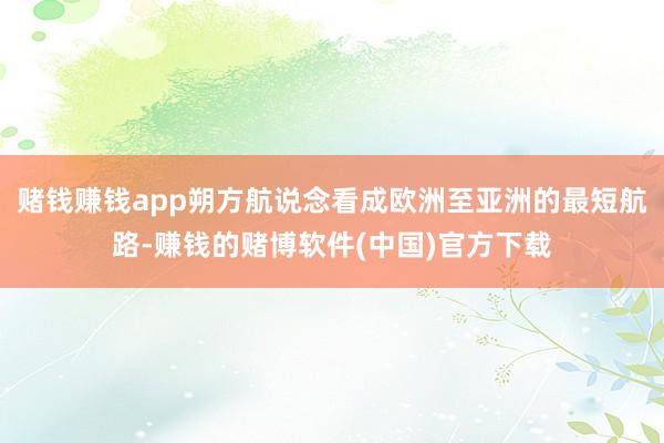 赌钱赚钱app朔方航说念看成欧洲至亚洲的最短航路-赚钱的赌博软件(中国)官方下载