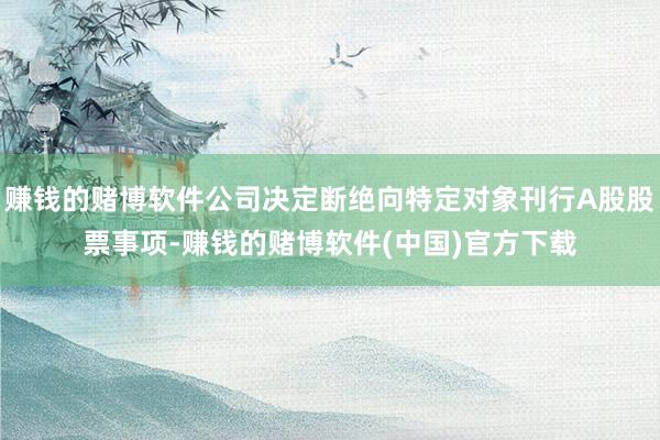 赚钱的赌博软件公司决定断绝向特定对象刊行A股股票事项-赚钱的赌博软件(中国)官方下载