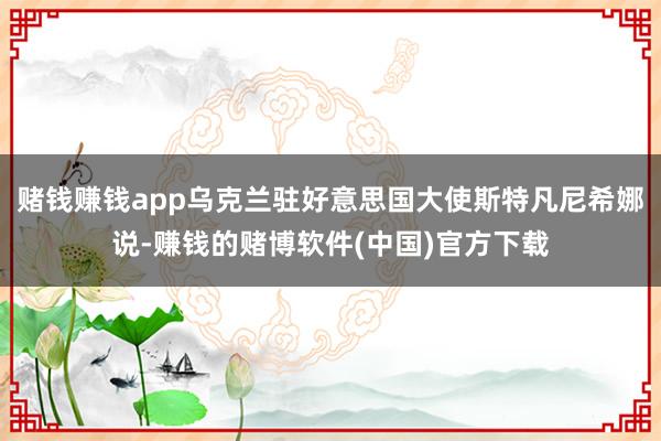 赌钱赚钱app乌克兰驻好意思国大使斯特凡尼希娜说-赚钱的赌博软件(中国)官方下载