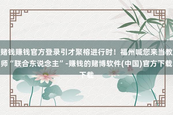 赌钱赚钱官方登录引才聚榕进行时！福州喊您来当教师“联合东说念主”-赚钱的赌博软件(中国)官方下载