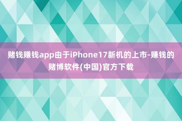 赌钱赚钱app由于iPhone17新机的上市-赚钱的赌博软件(中国)官方下载
