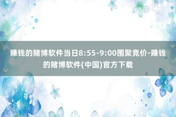 赚钱的赌博软件当日8:55-9:00围聚竞价-赚钱的赌博软件(中国)官方下载