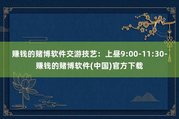 赚钱的赌博软件交游技艺:上昼9:00-11:30-赚钱的赌博软件(中国)官方下载