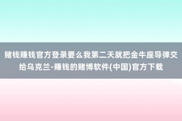 赌钱赚钱官方登录要么我第二天就把金牛座导弹交给乌克兰-赚钱的赌博软件(中国)官方下载