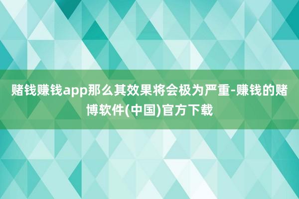 赌钱赚钱app那么其效果将会极为严重-赚钱的赌博软件(中国)官方下载
