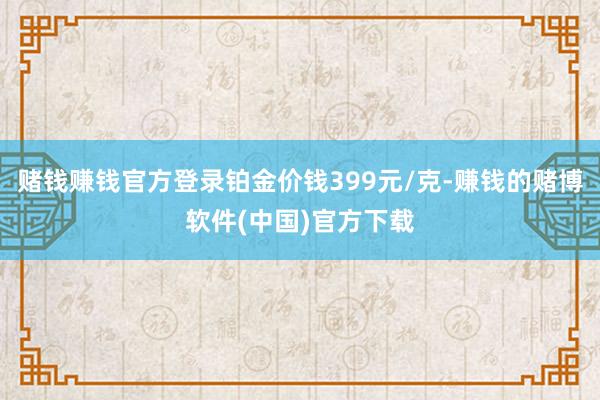 赌钱赚钱官方登录铂金价钱399元/克-赚钱的赌博软件(中国)官方下载