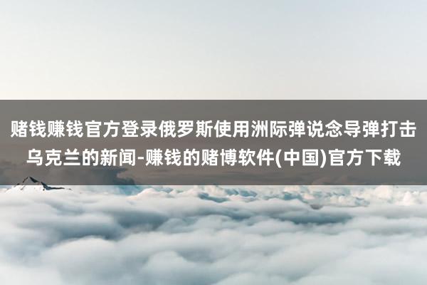 赌钱赚钱官方登录俄罗斯使用洲际弹说念导弹打击乌克兰的新闻-赚钱的赌博软件(中国)官方下载
