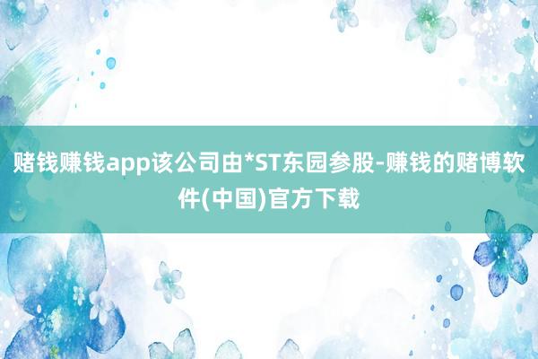 赌钱赚钱app该公司由*ST东园参股-赚钱的赌博软件(中国)官方下载